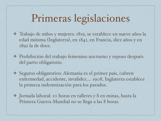 Primeras legislaciones
❖ Trabajo de niños y mujeres: 1819, se establece en nueve años la
edad mínima (Inglaterra), en 1841, en Francia, diez años y en
1892 la de doce.
❖ Prohibición del trabajo femenino nocturno y reposo después
del parto obligatorio.
❖ Seguros obligatorios: Alemania es el primer país, cubren
enfermedad, accidente, invalidez…. 1908, Inglaterra establece
la primera indemnización para los parados.
❖ Jornada laboral: 10 horas en talleres y 8 en minas, hasta la
Primera Guerra Mundial no se llega a las 8 horas.
 