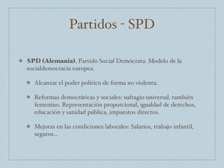 Partidos - SPD
❖ SPD (Alemania), Partido Social Demócrata. Modelo de la
socialdemocracia europea.
❖ Alcanzar el poder político de forma no violenta.
❖ Reformas democráticas y sociales: sufragio universal, también
femenino. Representación proporcional, igualdad de derechos,
educación y sanidad pública, impuestos directos.
❖ Mejoras en las condiciones laborales: Salarios, trabajo infantil,
seguros…
 