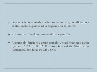 ❖ Potenció la creación de sindicatos nacionales, con dirigentes
profesionales expertos en la negociación colectiva.
❖ Recurso de la huelga como medida de presión.
❖ Reparto de funciones entre partido y sindicatos que están
ligados. SPD - UGSA (Unión General de Sindicatos
Alemanes). Similar al PSOE y UGT.
 