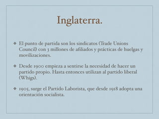 Inglaterra.
❖ El punto de partida son los sindicatos (Trade Unions
Council) con 3 millones de aﬁliados y prácticas de huelgas y
movilizaciones.
❖ Desde 1900 empieza a sentirse la necesidad de hacer un
partido propio. Hasta entonces utilizan al partido liberal
(Whigs).
❖ 1905, surge el Partido Laborista, que desde 1918 adopta una
orientación socialista.
 