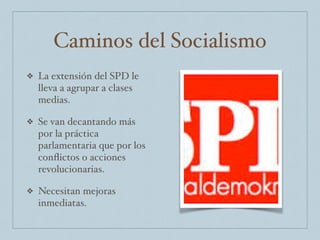 Caminos del Socialismo
❖ La extensión del SPD le
lleva a agrupar a clases
medias.
❖ Se van decantando más
por la práctica
parlamentaria que por los
conﬂictos o acciones
revolucionarias.
❖ Necesitan mejoras
inmediatas.
 
