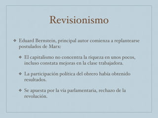 Revisionismo
❖ Eduard Bernstein, principal autor comienza a replantearse
postulados de Marx:
❖ El capitalismo no concentra la riqueza en unos pocos,
incluso constata mejoras en la clase trabajadora.
❖ La participación política del obrero había obtenido
resultados.
❖ Se apuesta por la vía parlamentaria, rechazo de la
revolución.
 