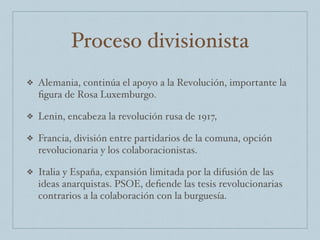 Proceso divisionista
❖ Alemania, continúa el apoyo a la Revolución, importante la
ﬁgura de Rosa Luxemburgo.
❖ Lenin, encabeza la revolución rusa de 1917,
❖ Francia, división entre partidarios de la comuna, opción
revolucionaria y los colaboracionistas.
❖ Italia y España, expansión limitada por la difusión de las
ideas anarquistas. PSOE, deﬁende las tesis revolucionarias
contrarios a la colaboración con la burguesía.
 