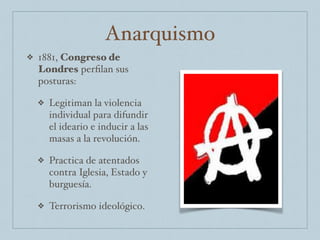Anarquismo
❖ 1881, Congreso de
Londres perﬁlan sus
posturas:
❖ Legitiman la violencia
individual para difundir
el ideario e inducir a las
masas a la revolución.
❖ Practica de atentados
contra Iglesia, Estado y
burguesía.
❖ Terrorismo ideológico.
 