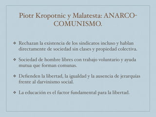 Piotr Kropotnic y Malatesta: ANARCO-
COMUNISMO.
❖ Rechazan la existencia de los sindicatos incluso y hablan
directamente de sociedad sin clases y propiedad colectiva.
❖ Sociedad de hombre libres con trabajo voluntario y ayuda
mutua que forman comunas.
❖ Deﬁenden la libertad, la igualdad y la ausencia de jerarquías
frente al darvinismo social.
❖ La educación es el factor fundamental para la libertad.
 