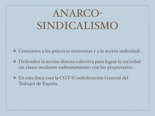 ANARCO-
SINDICALISMO
❖ Contrarios a las prácticas terroristas y a la acción individual.
❖ Deﬁenden la acción directa colectiva para lograr la sociedad
sin clases mediante enfrentamiento con los propietarios.
❖ En esta línea está la CGT (Confederación General del
Trabajo) de España.
 