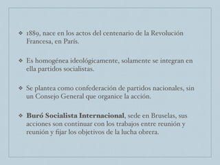 ❖ 1889, nace en los actos del centenario de la Revolución
Francesa, en París.
❖ Es homogénea ideológicamente, solamente se integran en
ella partidos socialistas.
❖ Se plantea como confederación de partidos nacionales, sin
un Consejo General que organice la acción.
❖ Buró Socialista Internacional, sede en Bruselas, sus
acciones son continuar con los trabajos entre reunión y
reunión y ﬁjar los objetivos de la lucha obrera.
 