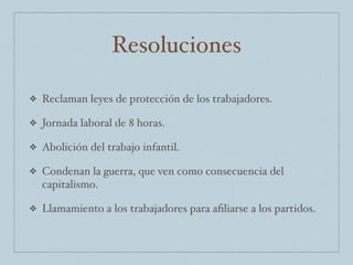 Resoluciones
❖ Reclaman leyes de protección de los trabajadores.
❖ Jornada laboral de 8 horas.
❖ Abolición del trabajo infantil.
❖ Condenan la guerra, que ven como consecuencia del
capitalismo.
❖ Llamamiento a los trabajadores para aﬁliarse a los partidos.
 