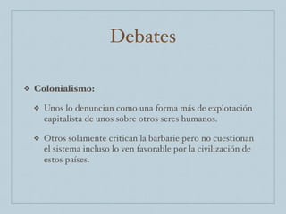 Debates
❖ Colonialismo:
❖ Unos lo denuncian como una forma más de explotación
capitalista de unos sobre otros seres humanos.
❖ Otros solamente critican la barbarie pero no cuestionan
el sistema incluso lo ven favorable por la civilización de
estos países.
 