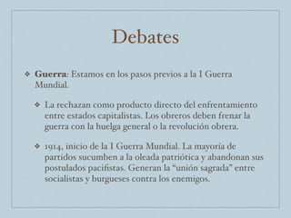 Debates
❖ Guerra: Estamos en los pasos previos a la I Guerra
Mundial.
❖ La rechazan como producto directo del enfrentamiento
entre estados capitalistas. Los obreros deben frenar la
guerra con la huelga general o la revolución obrera.
❖ 1914, inicio de la I Guerra Mundial. La mayoría de
partidos sucumben a la oleada patriótica y abandonan sus
postulados paciﬁstas. Generan la “unión sagrada” entre
socialistas y burgueses contra los enemigos.
 