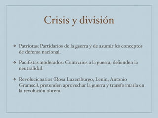 Crisis y división
❖ Patriotas: Partidarios de la guerra y de asumir los conceptos
de defensa nacional.
❖ Paciﬁstas moderados: Contrarios a la guerra, deﬁenden la
neutralidad.
❖ Revolucionarios (Rosa Luxemburgo, Lenin, Antonio
Gramsci), pretenden aprovechar la guerra y transformarla en
la revolución obrera.
 