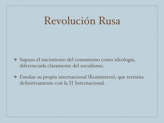 Revolución Rusa
❖ Supuso el nacimiento del comunismo como ideología,
diferenciada claramente del socialismo.
❖ Fundan su propia internacional (Komintern), que termina
deﬁnitivamente con la II Internacional.
 