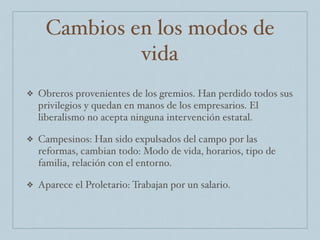Cambios en los modos de
vida
❖ Obreros provenientes de los gremios. Han perdido todos sus
privilegios y quedan en manos de los empresarios. El
liberalismo no acepta ninguna intervención estatal.
❖ Campesinos: Han sido expulsados del campo por las
reformas, cambian todo: Modo de vida, horarios, tipo de
familia, relación con el entorno.
❖ Aparece el Proletario: Trabajan por un salario.
 