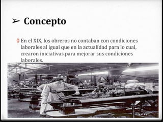 ➢ Concepto
0 En el XIX, los obreros no contaban con condiciones
laborales al igual que en la actualidad para lo cual,
crearon iniciativas para mejorar sus condiciones
laborales.
0 Se reconoce la jornada laboral de ocho horas para
todos los trabajadores.
0 Prohíben el trabajo a niños y mujeres en trabajos
mineros.
0 Establecen los primeros sistemas de seguridad social.
 
