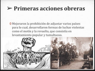 ➢ Primeras acciones obreras
0 Mejoraron la prohibición de adjuntar varios países
para lo cual, desarrollaron formas de luchas violentas
como el motín y la revuelta, que consistía en
levantamiento popular y tumultuoso.
 