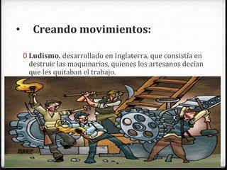 • Creando movimientos:
0 Ludismo. desarrollado en Inglaterra, que consistía en
destruir las maquinarias, quienes los artesanos decían
que les quitaban el trabajo.
0 Cartismos. Buscaban derogar la ley de los pobres
(Poor Laws) y modificar condiciones del trabajo
industrial: salarios y jornadas laboral.
 