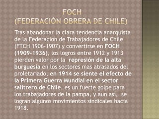 Tras abandonar la clara tendencia anarquista
de la Federacion de Trabajadores de Chile
(FTCH 1906-1907) y convertirse en FOCH
(1909-1936), los logros entre 1912 y 1913
pierden valor por la represión de la alta
burguesía en los sectores mas atrasados del
proletariado, en 1914 se siente el efecto de
la Primera Guerra Mundial en el sector
salitrero de Chile, es un fuerte golpe para
los trabajadores de la pampa, y aun así, se
logran algunos movimientos sindicales hacia
1918.
 