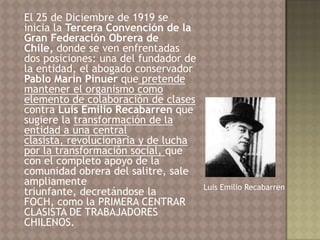 El 25 de Diciembre de 1919 se
inicia la Tercera Convención de la
Gran Federación Obrera de
Chile, donde se ven enfrentadas
dos posiciones: una del fundador de
la entidad, el abogado conservador
Pablo Marín Pinuer que pretende
mantener el organismo como
elemento de colaboración de clases
contra Luis Emilio Recabarren que
sugiere la transformación de la
entidad a una central
clasista, revolucionaria y de lucha
por la transformación social, que
con el completo apoyo de la
comunidad obrera del salitre, sale
ampliamente                           Luis Emilio Recabarren
triunfante, decretándose la
FOCH, como la PRIMERA CENTRAR
CLASISTA DE TRABAJADORES
CHILENOS.
 