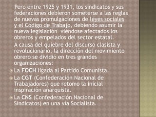 Pero entre 1925 y 1931, los sindicatos y sus
  federaciones debieron someterse a las reglas
  de nuevas promulgaciones de leyes sociales
  y el Código de Trabajo, debiendo asumir la
  nueva legislación viéndose afectados los
  obreros y empelados del sector estatal.
  A causa del quiebre del discurso clasista y
  revolucionario, la dirección del movimiento
  obrero se dividió en tres grandes
  organizaciones:
 La FOCH ligada al Partido Comunista.
 La CGT (Confederación Nacional de
  Trabajadores) que retomo la inicial
  inspiración anarquista.
 La CNS (Confederación Nacional de
  Sindicatos) en una vía Socialista.
 