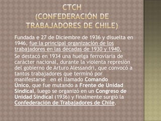 Fundada e 27 de Diciembre de 1936 y disuelta en
1946, fue la principal organización de los
trabajadores en las décadas de 1930 y 1940.
Se destacó en 1934 una huelga ferroviaria de
carácter nacional, durante la violenta represión
del gobierno de Arturo Alessandri, que convocó a
tantos trabajadores que terminó por
manifestarse en el llamado Comando
Único, que fue mutando a Frente de Unidad
Sindical, luego se organizó en un Congreso de
Unidad Sindical (1936) y finalmente surgió la
Confederación de Trabajadores de Chile.
 