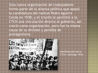 Esta nueva organización de trabajadores
formo parte de la alianza política que apoyó
la candidatura del radical Pedro Aguirre
Cerda en 1938, y el triunfo le permitió a la
CTCH una vinculación directa al gobierno, así
creció como organización, pero fue la misma
causa de su división y perdida de
protagonismo.



                               Manifestación de la
                               CTCH, Santiago 1934.
 