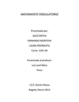 MOVIMIENTO ONDULATORIO




      Presentado por:
        ALEX ESPITIA
    FERNANDO MONTOYA
     LAURA PIEDRAHITA
      Curso: 1101 JM


   Presentado al profesor:
       Luis José Mora
           Física




     I.E.D. Garcés Navas
    Bogotá, Marzo 2013
 