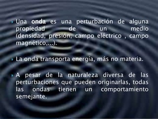  Una onda es una perturbación de alguna
propiedad de un medio
(densidad, presión, campo eléctrico , campo
magnético,...).
 La onda transporta energía, más no materia.
 A pesar de la naturaleza diversa de las
perturbaciones que pueden originarlas, todas
las ondas tienen un comportamiento
semejante.
 