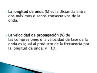  La longitud de onda (λ) es la distancia entre
dos máximos o senos consecutivos de la
onda.
 La velocidad de propagación (V) de
las compresiones o la velocidad de fase de la
onda es igual al producto de la frecuencia por
la longitud de onda: v= f.λ.
 