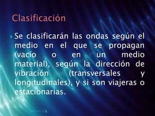 Se clasificarán las ondas según el
medio en el que se propagan
(vacío o en un medio
material), según la dirección de
vibración (transversales y
longitudinales), y si son viajeras o
estacionarias.
 