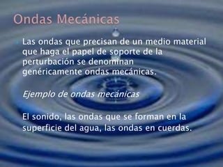  Las ondas que precisan de un medio material
que haga el papel de soporte de la
perturbación se denominan
genéricamente ondas mecánicas.
Ejemplo de ondas mecánicas
El sonido, las ondas que se forman en la
superficie del agua, las ondas en cuerdas.
 