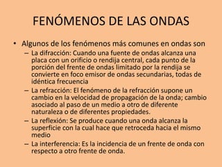 FENÓMENOS DE LAS ONDAS
• Algunos de los fenómenos más comunes en ondas son
– La difracción: Cuando una fuente de ondas alcanza una
placa con un orificio o rendija central, cada punto de la
porción del frente de ondas limitado por la rendija se
convierte en foco emisor de ondas secundarias, todas de
idéntica frecuencia
– La refracción: El fenómeno de la refracción supone un
cambio en la velocidad de propagación de la onda; cambio
asociado al paso de un medio a otro de diferente
naturaleza o de diferentes propiedades.
– La reflexión: Se produce cuando una onda alcanza la
superficie con la cual hace que retroceda hacia el mismo
medio
– La interferencia: Es la incidencia de un frente de onda con
respecto a otro frente de onda.
 
