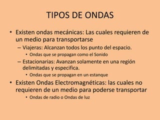 TIPOS DE ONDAS
• Existen ondas mecánicas: Las cuales requieren de
un medio para transportarse
– Viajeras: Alcanzan todos los punto del espacio.
• Ondas que se propagan como el Sonido
– Estacionarias: Avanzan solamente en una región
delimitadas y especifica.
• Ondas que se propagan en un estanque
• Existen Ondas Electromagnéticas: las cuales no
requieren de un medio para poderse transportar
• Ondas de radio o Ondas de luz
 