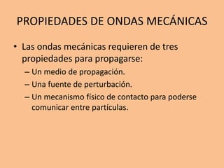 PROPIEDADES DE ONDAS MECÁNICAS
• Las ondas mecánicas requieren de tres
propiedades para propagarse:
– Un medio de propagación.
– Una fuente de perturbación.
– Un mecanismo físico de contacto para poderse
comunicar entre partículas.
 