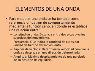 ELEMENTOS DE UNA ONDA
• Para modelar una onda se ha tomado como
referencia un patrón de comportamiento
mediante la función seno, en donde se establece
una relación entre:
– Longitud de onda: Distancia entre dos picos o valles
sucesivos del movimiento.
– Frecuencia: Que indica la cantidad de ciclos por
unidad de tiempo del movimiento.
– Rapidez de la Onda: Determina la velocidad con que la
onda se desplaza en una dirección determinada
– Amplitud: Máximo desplazamiento de una partícula
de su posición de equilibrio
 
