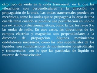 otro tipo de onda es la onda transversal, en la que las
vibraciones son perpendiculares a la dirección de
propagación de la onda. Las ondas transversales pueden ser
mecánicas, como las ondas que se propagan a lo largo de una
cuerda tensa cuando se produce una perturbación en uno de
sus extremos, o electromagnéticas, como la luz, los rayos X o
las ondas de radio. En esos casos, las direcciones de los
campos eléctrico y magnético son perpendiculares a la
dirección de propagación. Algunos movimientos
ondulatorios mecánicos, como las olas superficiales de los
líquidos, son combinaciones de movimientos longitudinales
y transversales, con lo que las partículas de líquido se
mueven de forma circular.
 