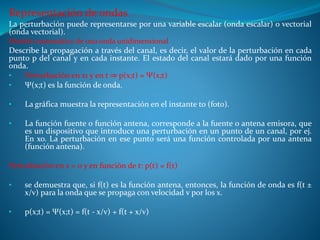 Representación de ondas
La perturbación puede representarse por una variable escalar (onda escalar) o vectorial
(onda vectorial).
Modelo matemático de una onda unidimensional
Describe la propagación a través del canal, es decir, el valor de la perturbación en cada
punto p del canal y en cada instante. El estado del canal estará dado por una función
onda.
• Perturbación en x1 y en t ⇒ p(x;t) = Ψ(x;t)
• Ψ(x;t) es la función de onda.
• La gráfica muestra la representación en el instante to (foto).
• La función fuente o función antena, corresponde a la fuente o antena emisora, que
es un dispositivo que introduce una perturbación en un punto de un canal, por ej.
En xo. La perturbación en ese punto será una función controlada por una antena
(función antena).
Perturbación en x = 0 y en función de t: p(t) = f(t)
• se demuestra que, si f(t) es la función antena, entonces, la función de onda es f(t ±
x/v) para la onda que se propaga con velocidad v por los x.
• p(x;t) = Ψ(x;t) = f(t - x/v) + f(t + x/v)
 