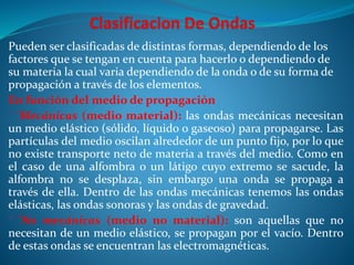 Pueden ser clasificadas de distintas formas, dependiendo de los
factores que se tengan en cuenta para hacerlo o dependiendo de
su materia la cual varia dependiendo de la onda o de su forma de
propagación a través de los elementos.
En función del medio de propagación
° 'Mecánicas (medio material): las ondas mecánicas necesitan
un medio elástico (sólido, líquido o gaseoso) para propagarse. Las
partículas del medio oscilan alrededor de un punto fijo, por lo que
no existe transporte neto de materia a través del medio. Como en
el caso de una alfombra o un látigo cuyo extremo se sacude, la
alfombra no se desplaza, sin embargo una onda se propaga a
través de ella. Dentro de las ondas mecánicas tenemos las ondas
elásticas, las ondas sonoras y las ondas de gravedad.
° 'No mecánicas (medio no material): son aquellas que no
necesitan de un medio elástico, se propagan por el vacío. Dentro
de estas ondas se encuentran las electromagnéticas.
 