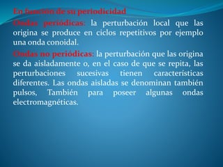 En función de su periodicidad
Ondas periódicas: la perturbación local que las
origina se produce en ciclos repetitivos por ejemplo
una onda conoidal.
Ondas no periódicas: la perturbación que las origina
se da aisladamente o, en el caso de que se repita, las
perturbaciones sucesivas tienen características
diferentes. Las ondas aisladas se denominan también
pulsos, También para poseer algunas ondas
electromagnéticas.
 