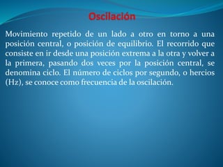 Movimiento repetido de un lado a otro en torno a una
posición central, o posición de equilibrio. El recorrido que
consiste en ir desde una posición extrema a la otra y volver a
la primera, pasando dos veces por la posición central, se
denomina ciclo. El número de ciclos por segundo, o hercios
(Hz), se conoce como frecuencia de la oscilación.
 