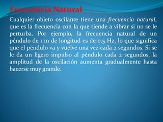 Frecuencia Natural
Cualquier objeto oscilante tiene una frecuencia natural,
que es la frecuencia con la que tiende a vibrar si no se le
perturba. Por ejemplo, la frecuencia natural de un
péndulo de 1 m de longitud es de 0,5 Hz, lo que significa
que el péndulo va y vuelve una vez cada 2 segundos. Si se
le da un ligero impulso al péndulo cada 2 segundos, la
amplitud de la oscilación aumenta gradualmente hasta
hacerse muy grande.
 
