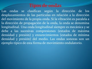 Tipos de ondas
Las ondas se clasifican según la dirección de los
desplazamientos de las partículas en relación a la dirección
del movimiento de la propia onda. Si la vibración es paralela a
la dirección de propagación de la onda, la onda se denomina
longitudinal. Una onda longitudinal siempre es mecánica y se
debe a las sucesivas compresiones (estados de máxima
densidad y presión) y enrarecimientos (estados de mínima
densidad y presión) del medio. Las ondas sonoras son un
ejemplo típico de esta forma de movimiento ondulatorio.
 