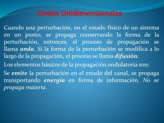 Cuando una perturbación, en el estado físico de un sistema
en un punto, se propaga conservando la forma de la
perturbación, entonces, el proceso de propagación se
llama onda. Si la forma de la perturbación se modifica a lo
largo de la propagación, el proceso se llama difusión.
Los elementos básicos de la propagación ondulatoria son:
Se emite la perturbación en el estado del canal, se propaga
transportando energía en forma de información. No se
propaga materia.
 