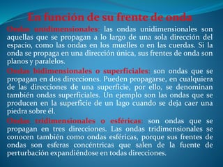 En función de su frente de onda
Ondas unidimensionales: las ondas unidimensionales son
aquellas que se propagan a lo largo de una sola dirección del
espacio, como las ondas en los muelles o en las cuerdas. Si la
onda se propaga en una dirección única, sus frentes de onda son
planos y paralelos.
Ondas bidimensionales o superficiales: son ondas que se
propagan en dos direcciones. Pueden propagarse, en cualquiera
de las direcciones de una superficie, por ello, se denominan
también ondas superficiales. Un ejemplo son las ondas que se
producen en la superficie de un lago cuando se deja caer una
piedra sobre él.
Ondas tridimensionales o esféricas: son ondas que se
propagan en tres direcciones. Las ondas tridimensionales se
conocen también como ondas esféricas, porque sus frentes de
ondas son esferas concéntricas que salen de la fuente de
perturbación expandiéndose en todas direcciones.
 