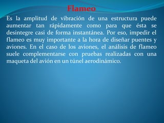 Flameo
Es la amplitud de vibración de una estructura puede
aumentar tan rápidamente como para que ésta se
desintegre casi de forma instantánea. Por eso, impedir el
flameo es muy importante a la hora de diseñar puentes y
aviones. En el caso de los aviones, el análisis de flameo
suele complementarse con pruebas realizadas con una
maqueta del avión en un túnel aerodinámico.
 