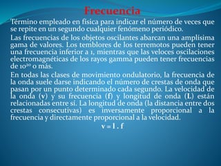 Frecuencia
Término empleado en física para indicar el número de veces que
se repite en un segundo cualquier fenómeno periódico.
Las frecuencias de los objetos oscilantes abarcan una amplísima
gama de valores. Los temblores de los terremotos pueden tener
una frecuencia inferior a 1, mientras que las veloces oscilaciones
electromagnéticas de los rayos gamma pueden tener frecuencias
de 1020 o más.
En todas las clases de movimiento ondulatorio, la frecuencia de
la onda suele darse indicando el número de crestas de onda que
pasan por un punto determinado cada segundo. La velocidad de
la onda (v) y su frecuencia (f) y longitud de onda (L) están
relacionadas entre sí. La longitud de onda (la distancia entre dos
crestas consecutivas) es inversamente proporcional a la
frecuencia y directamente proporcional a la velocidad.
v = l . f
 