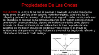Propiedades De Las Ondas
REFLEXIÓN: si un rayo de luz que se propaga a través de un medio homogéneo
incide sobre la superficie de un segundo medio homogéneo, parte de la luz es
reflejada y parte entra como rayo refractado en el segundo medio, donde puede o no
ser absorbido. la cantidad de luz reflejada depende de la relación entre los índices
de refracción de ambos medios. el plano de incidencia se define como el plano
formado por el rayo incidente y la normal (es decir, la línea perpendicular a la
superficie del medio) en el punto de incidencia (véase figura 1). el ángulo de
incidencia es el ángulo entre el rayo incidente y la normal. los ángulos de reflexión y
refracción se definen de modo análogo.
 