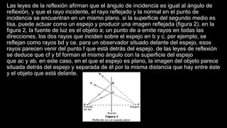 Las leyes de la reflexión afirman que el ángulo de incidencia es igual al ángulo de
reflexión, y que el rayo incidente, el rayo reflejado y la normal en el punto de
incidencia se encuentran en un mismo plano. si la superficie del segundo medio es
lisa, puede actuar como un espejo y producir una imagen reflejada (figura 2). en la
figura 2, la fuente de luz es el objeto a; un punto de a emite rayos en todas las
direcciones. los dos rayos que inciden sobre el espejo en b y c, por ejemplo, se
reflejan como rayos bd y ce. para un observador situado delante del espejo, esos
rayos parecen venir del punto f que está detrás del espejo. de las leyes de reflexión
se deduce que cf y bf forman el mismo ángulo con la superficie del espejo
que ac y ab. en este caso, en el que el espejo es plano, la imagen del objeto parece
situada detrás del espejo y separada de él por la misma distancia que hay entre éste
y el objeto que está delante.
 