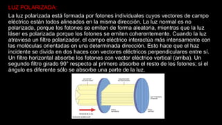 LUZ POLARIZADA:
La luz polarizada está formada por fotones individuales cuyos vectores de campo
eléctrico están todos alineados en la misma dirección. La luz normal es no
polarizada, porque los fotones se emiten de forma aleatoria, mientras que la luz
láser es polarizada porque los fotones se emiten coherentemente. Cuando la luz
atraviesa un filtro polarizador, el campo eléctrico interactúa más intensamente con
las moléculas orientadas en una determinada dirección. Esto hace que el haz
incidente se divida en dos haces con vectores eléctricos perpendiculares entre sí.
Un filtro horizontal absorbe los fotones con vector eléctrico vertical (arriba). Un
segundo filtro girado 90° respecto al primero absorbe el resto de los fotones; si el
ángulo es diferente sólo se absorbe una parte de la luz.
 