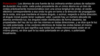 Polarización: Los átomos de una fuente de luz ordinaria emiten pulsos de radiación
de duración muy corta. cada pulso procedente de un único átomo es un tren de
ondas prácticamente monocromático (con una única longitud de onda). el vector
eléctrico correspondiente a esa onda no gira en torno a la dirección de propagación
de la onda, sino que mantiene el mismo ángulo, o acimut, respecto a dicha dirección.
el ángulo inicial puede tener cualquier valor. cuando hay un número elevado de
átomos emitiendo luz, los ángulos están distribuidos de forma aleatoria, las
propiedades del haz de luz son las mismas en todas direcciones, y se dice que la luz
no está polarizada. si los vectores eléctricos de todas las ondas tienen el mismo
ángulo acimutal (lo que significa que todas las ondas transversales están en el
mismo plano), se dice que la luz está polarizada en un plano, o polarizada
linealmente.
 
