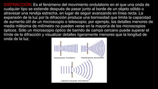 DISFRACCIÓN: Es el fenómeno del movimiento ondulatorio en el que una onda de
cualquier tipo se extiende después de pasar junto al borde de un objeto sólido o
atravesar una rendija estrecha, en lugar de seguir avanzando en línea recta. La
expansión de la luz por la difracción produce una borrosidad que limita la capacidad
de aumento útil de un microscopio o telescopio; por ejemplo, los detalles menores de
media milésima de milímetro no pueden verse en la mayoría de los microscopios
ópticos. Sólo un microscopio óptico de barrido de campo cercano puede superar el
límite de la difracción y visualizar detalles ligeramente menores que la longitud de
onda de la luz.
 